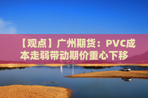 【观点】广州期货：PVC成本走弱带动期价重心下移