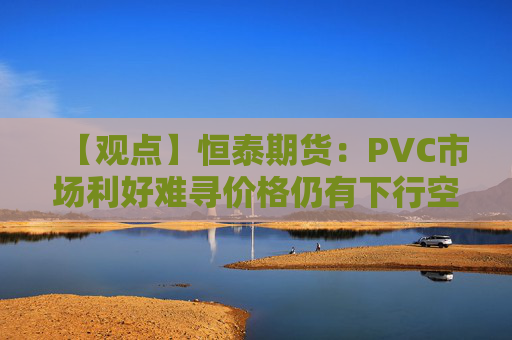 【观点】恒泰期货：PVC市场利好难寻价格仍有下行空间