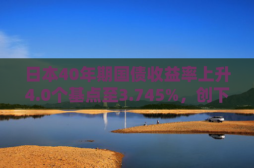 日本40年期国债收益率上升4.0个基点至3.745%，创下2007年以来的纪录高点