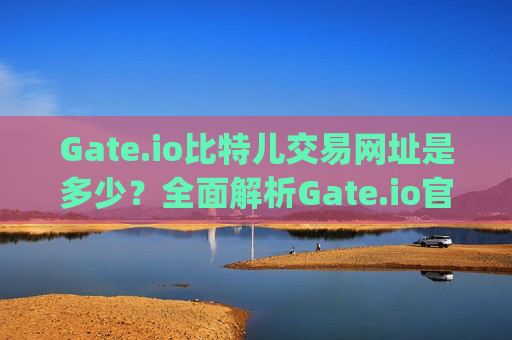Gate.io比特儿交易网址是多少？全面解析Gate.io官网及使用指南 gateio比特儿交易网址是多少