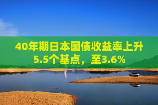 40年期日本国债收益率上升5.5个基点，至3.6%