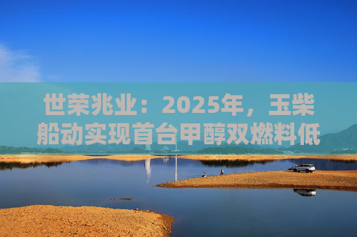 世荣兆业:2025年,玉柴船动实现首台甲醇双燃料低速发动机的交付