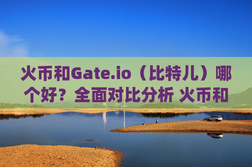 火币和Gate.io（比特儿）哪个好？全面对比分析 火币和gateio比特儿哪个好