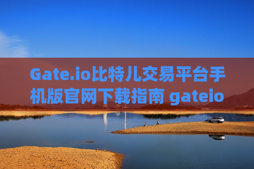 Gate.io比特儿交易平台手机版官网下载指南 gateio比特儿交易平台下载官网手机版