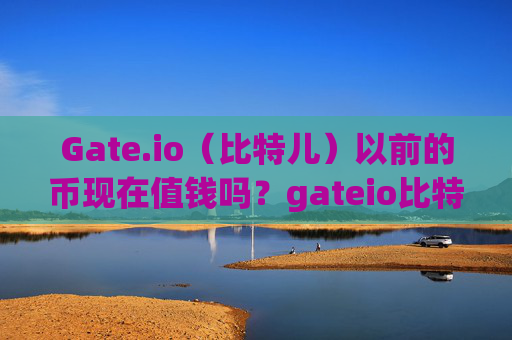 Gate.io（比特儿）以前的币现在值钱吗？gateio比特儿以前的币值钱吗