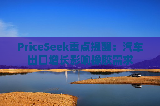 PriceSeek重点提醒：汽车出口增长影响橡胶需求