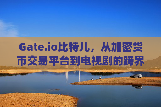 Gate.io比特儿，从加密货币交易平台到电视剧的跨界之旅 gateio比特儿演过的电视剧