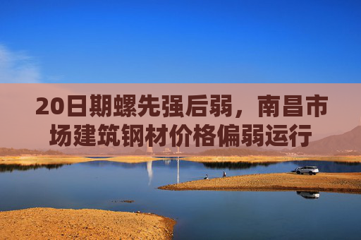 20日期螺先强后弱，南昌市场建筑钢材价格偏弱运行