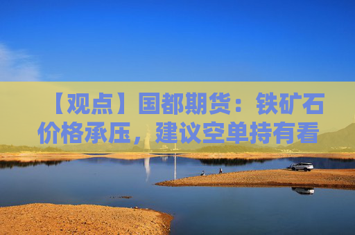 【观点】国都期货：铁矿石价格承压，建议空单持有看至100美元