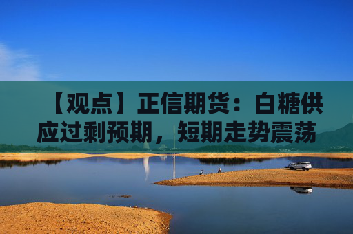 【观点】正信期货：白糖供应过剩预期，短期走势震荡偏弱