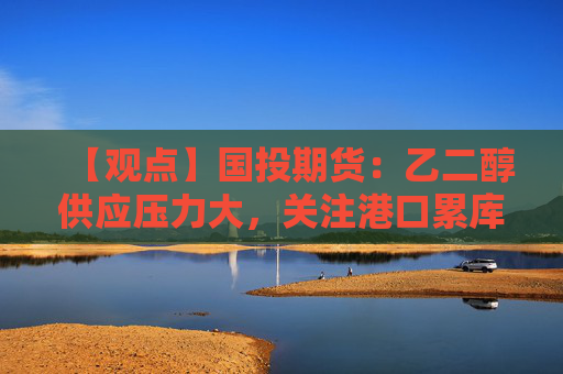 【观点】国投期货：乙二醇供应压力大，关注港口累库动态