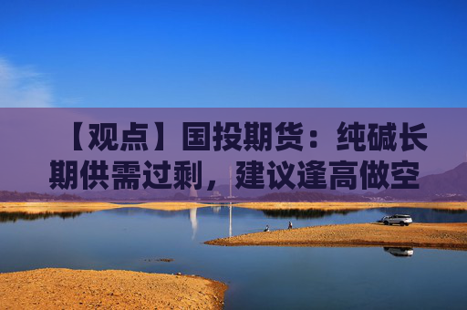 【观点】国投期货：纯碱长期供需过剩，建议逢高做空