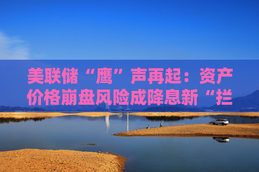 美联储“鹰”声再起：资产价格崩盘风险成降息新“拦路虎”！