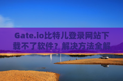 Gate.io比特儿登录网站下载不了软件？解决方法全解析 gateio比特儿登录网站下载不了软件