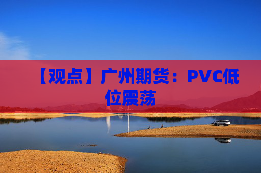 【观点】广州期货：PVC低位震荡