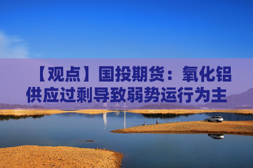 【观点】国投期货：氧化铝供应过剩导致弱势运行为主