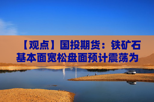 【观点】国投期货：铁矿石基本面宽松盘面预计震荡为主