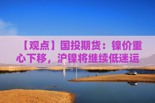 【观点】国投期货：镍价重心下移，沪镍将继续低迷运行