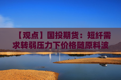 【观点】国投期货：短纤需求转弱压力下价格随原料波动