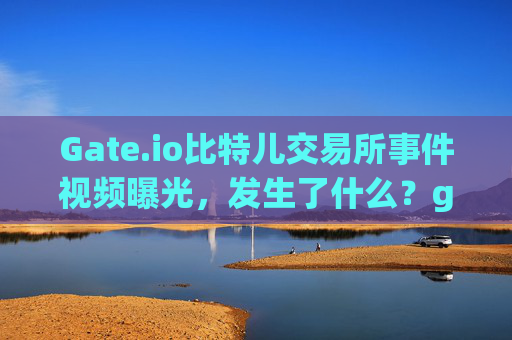 Gate.io比特儿交易所事件视频曝光，发生了什么？gateio比特儿发生了什么事件视频