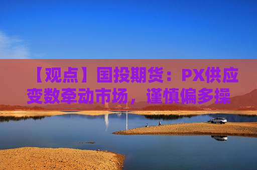 【观点】国投期货:PX供应变数牵动市场,谨慎偏多操作策略