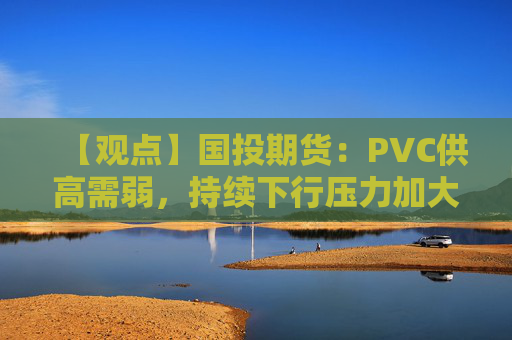 【观点】国投期货：PVC供高需弱，持续下行压力加大