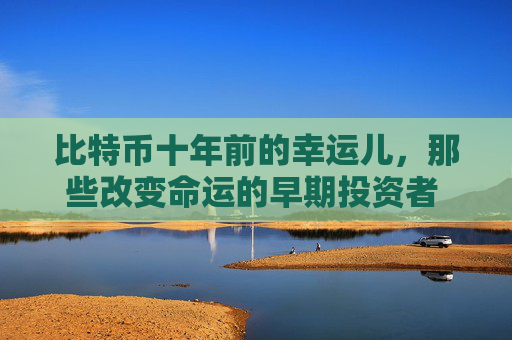 比特币十年前的幸运儿，那些改变命运的早期投资者 比特币十年前的幸运儿