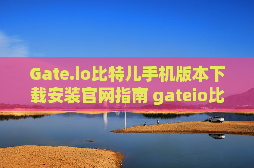 Gate.io比特儿手机版本下载安装官网指南 gateio比特儿手机版本下载安装官网
