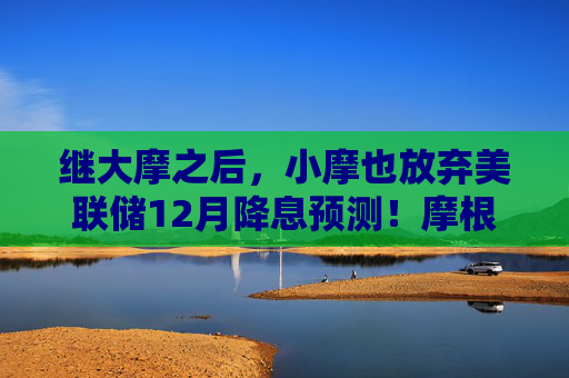 继大摩之后，小摩也放弃美联储12月降息预测！摩根大通：仍然预计美联储将在明年1月和4月降息