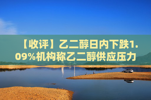 【收评】乙二醇日内下跌1.09%机构称乙二醇供应压力大，关注港口累库动态