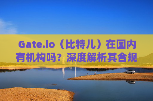 Gate.io（比特儿）在国内有机构吗？深度解析其合规性与运营现状 gateio比特儿国内有机构吗