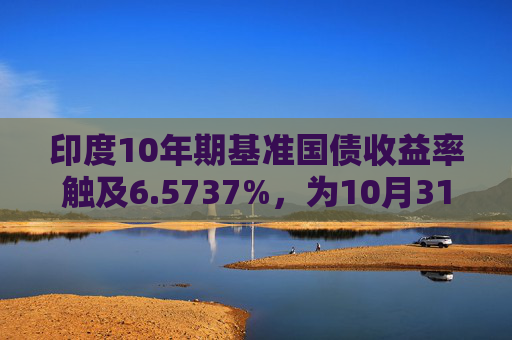 印度10年期基准国债收益率触及6.5737%，为10月31日以来的最高水平