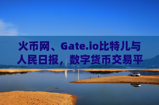 火币网、Gate.io比特儿与人民日报，数字货币交易平台的合规化之路 火币网 gateio比特儿人民日报