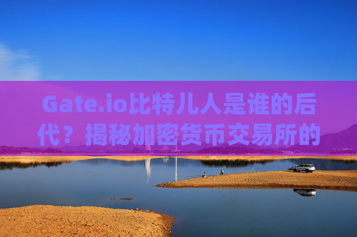Gate.io比特儿人是谁的后代？揭秘加密货币交易所的起源与发展 gateio比特儿人是谁的后代啊视频