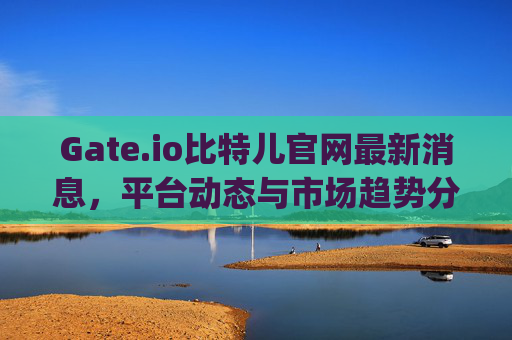 Gate.io比特儿官网最新消息，平台动态与市场趋势分析 gateio比特儿官网最新消息