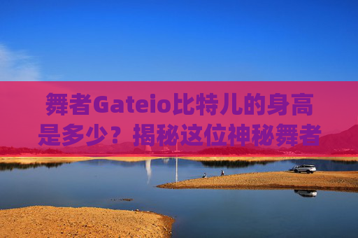 舞者Gateio比特儿的身高是多少？揭秘这位神秘舞者的身高与舞蹈生涯 舞者gateio比特儿的身高是多少