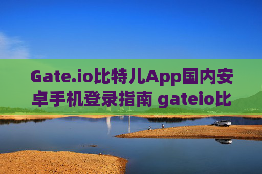 Gate.io比特儿App国内安卓手机登录指南 gateio比特儿app国内安卓手机登录