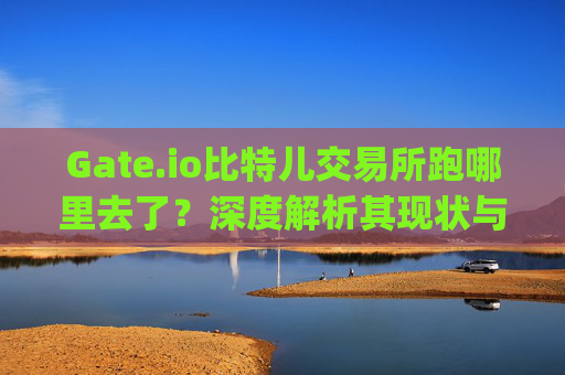 Gate.io比特儿交易所跑哪里去了？深度解析其现状与未来 gateio比特儿交易所跑哪里去了