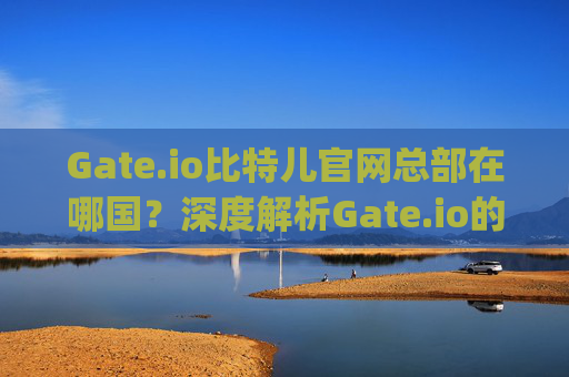 Gate.io比特儿官网总部在哪国？深度解析Gate.io的全球布局 gateio比特儿官网总部在哪国