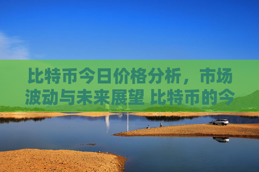 比特币今日价格分析，市场波动与未来展望 比特币的今天的价格儿
