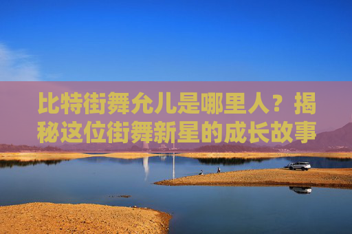 比特街舞允儿是哪里人？揭秘这位街舞新星的成长故事 比特街舞允儿是哪里人啊