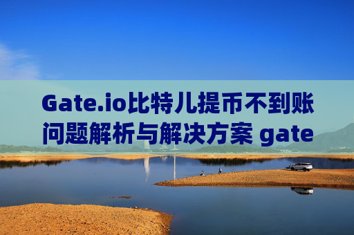 Gate.io比特儿提币不到账问题解析与解决方案 gateio比特儿提币到不了账