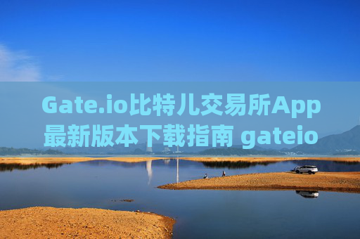 Gate.io比特儿交易所App最新版本下载指南 gateio比特儿交易所app最新版本下载