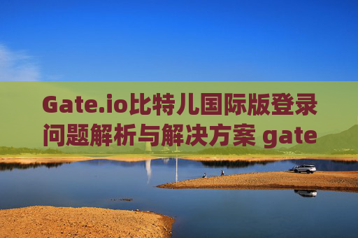 Gate.io比特儿国际版登录问题解析与解决方案 gateio比特儿国际版登录不了