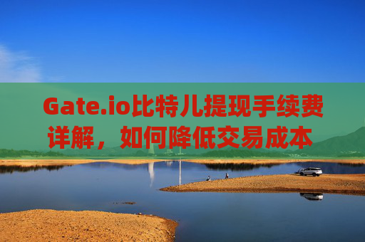 Gate.io比特儿提现手续费详解，如何降低交易成本 gateio比特儿提现手续费