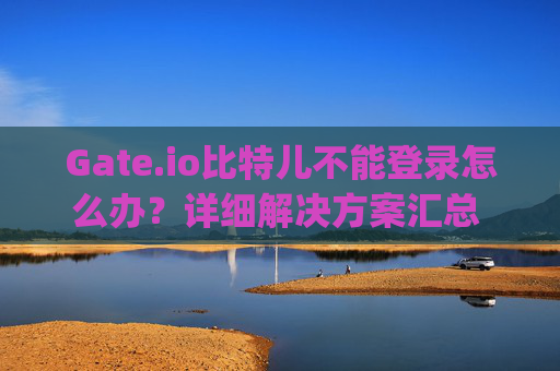 Gate.io比特儿不能登录怎么办？详细解决方案汇总 gateio比特儿不能登陆怎么办呀