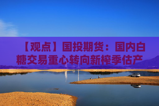 【观点】国投期货：国内白糖交易重心转向新榨季估产