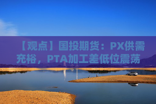 【观点】国投期货：PX供需充裕，PTA加工差低位震荡调整