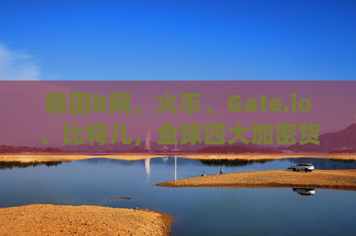 韩国B网、火币、Gate.io、比特儿，全球四大加密货币交易所深度解析 韩国b网火币gateio比特儿