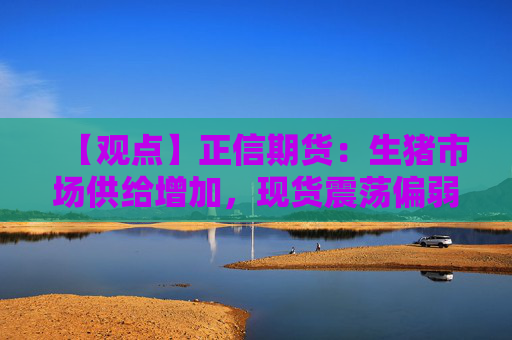 【观点】正信期货：生猪市场供给增加，现货震荡偏弱